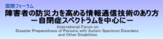 国際フォーラム障害者の防災力を高める情報通信技術のあり方
−自閉症スペクトラムを中心に−
International Forum on
Disaster Preparedness of Persons with Autism Spectrum Disorders
and other Disabilities