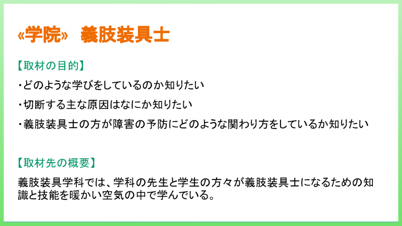 «学院» 義肢装具士 【取材の目的】 ・どのような学びをしているのか知りたい ・切断する主な原因はなにか知りたい ・義肢装具士の方が障害の予防にどのような関わり方をしているか知りたい 【取材先の概要】 義肢装具学科では、学科の先生と学生の方々が義肢装具士になるための知 識と技能を暖かい空気の中で学んでいる。