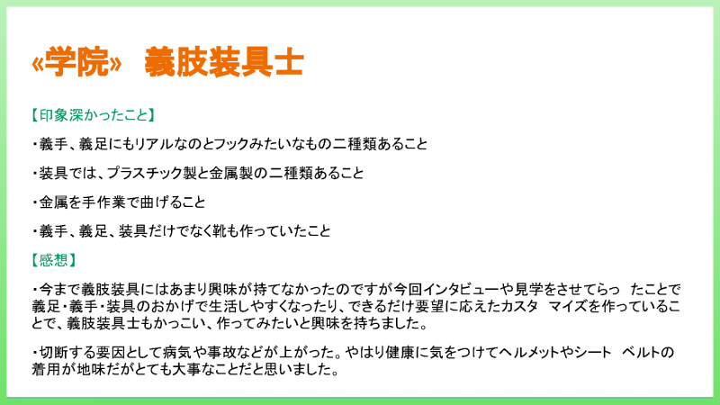 «学院» 義肢装具士 【印象深かったこと】 ・義手、義足にもリアルなのとフックみたいなもの二種類あること ・装具では、プラスチック製と金属製の二種類あること ・靴も作っていたこと 【感想】 ・義足・義手・装具のおかげで生活しやすくなったり、できるだけ要望に応えたカスタマイズを作っていることで、義肢装具士もかっこい、作ってみたいと興味を持ちました。 ・切断する要因として病気や事故などが上がった。やはり健康に気をつけてヘルメットやシートベルトの着用が地味だがとても大事なことだと思いました。