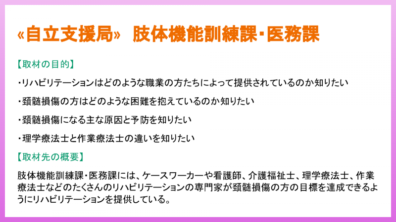 «自立支援局» 肢体機能訓練課・医務課 【取材の目的】 ・リハビリテーションはどのような職業の方たちによって提供されているのか知りたい ・頚髄損傷の方はどのような困難を抱えているのか知りたい ・頚髄損傷になる主な原因と予防を知りたい ・理学療法士と作業療法士の違いを知りたい 【取材先の概要】 肢体機能訓練課・医務課には、ケースワーカーや看護師、介護福祉士、理学療法士、作業 療法士などのたくさんのリハビリテーションの専門家が頚髄損傷の方の目標を達成できるよ うにリハビリテーションを提供している。