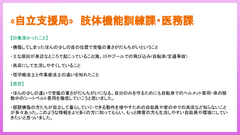 【印象深かったこと】 ・損傷してしまったほんの少しの首の位置で受傷の重さがだんちがいということ ・主な原因が身近なところで起こっていること(海、川やプールでの飛び込み/自転車/交通事故)など【感想】 ・ほんの少しの違いで受傷の重さがだんちがいになる。自分のみを守るためにも自転車でのヘルメット着用・車の移 動中のシートベルト着用を徹底していこうと思いました。・頚髄損傷の方たちが自立して暮らしていく・このような情報をより多くの方に知ってもらい、もっと障害の方も生活しやすい自助具や環境にしていきたいと思いました