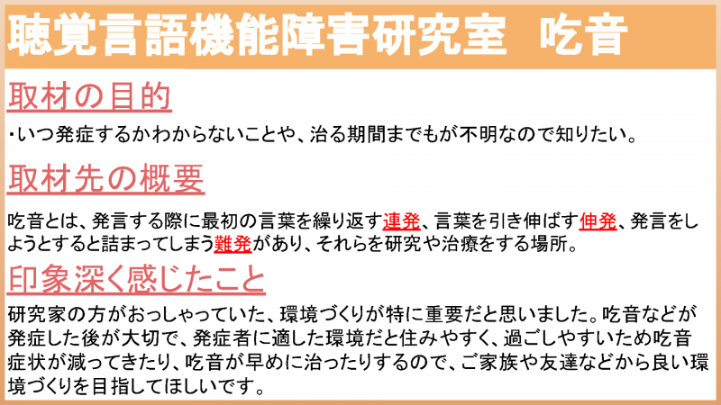 聴覚言語機能障害研究室 吃音 取材の目的 いつ発症するかわからないことや、治る期間までもが不明なので知りたい。 取材先の概要 吃音とは、発言する際に最初の言葉を繰り返す連発、言葉を引き延ばす伸発、発言しようとすると詰まってしまう難発があり、それらを研究や治療をする場所 印象深く感じたこと 環境づくりが特に重要だと思いました。吃音などが発症した後が大切で、発症者に適した環境だと住みやすく、過ごしやすいため吃音症状が減ってきたり、吃音が早めに治ったりするので、ご家族や友達などから良い環境づくりを目指してほしい