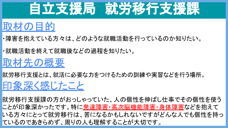 自立支援局就労移行支援課 取材の目的 どのような就職活動を行っているのか知りたい。就職後などの過程を知りたい。 取材先の概要 就労移行支援とは、就活に必要な力をつけるための訓練や実習などを行う場所 印象深く感じたこと 就労移行支援の方がおっしゃっていた、人の個性を伸ばし仕事でその個性を使うことが印象深かったです。特に発達障害・高次脳機能障害・身体障害などを抱えている方々にとって就労移行は、苦になるかもしれないですがどんな人でも個性をもっているのであきらめず、周りの人も理解することが大切です。