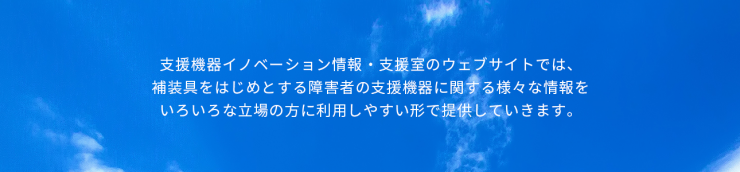 支援機器イノベーション情報・支援室のウェブサイトでは、 補装具をはじめとする障害者の支援機器に関する様々な情報を いろいろな立場の方に利用しやすい形で提供していきます。