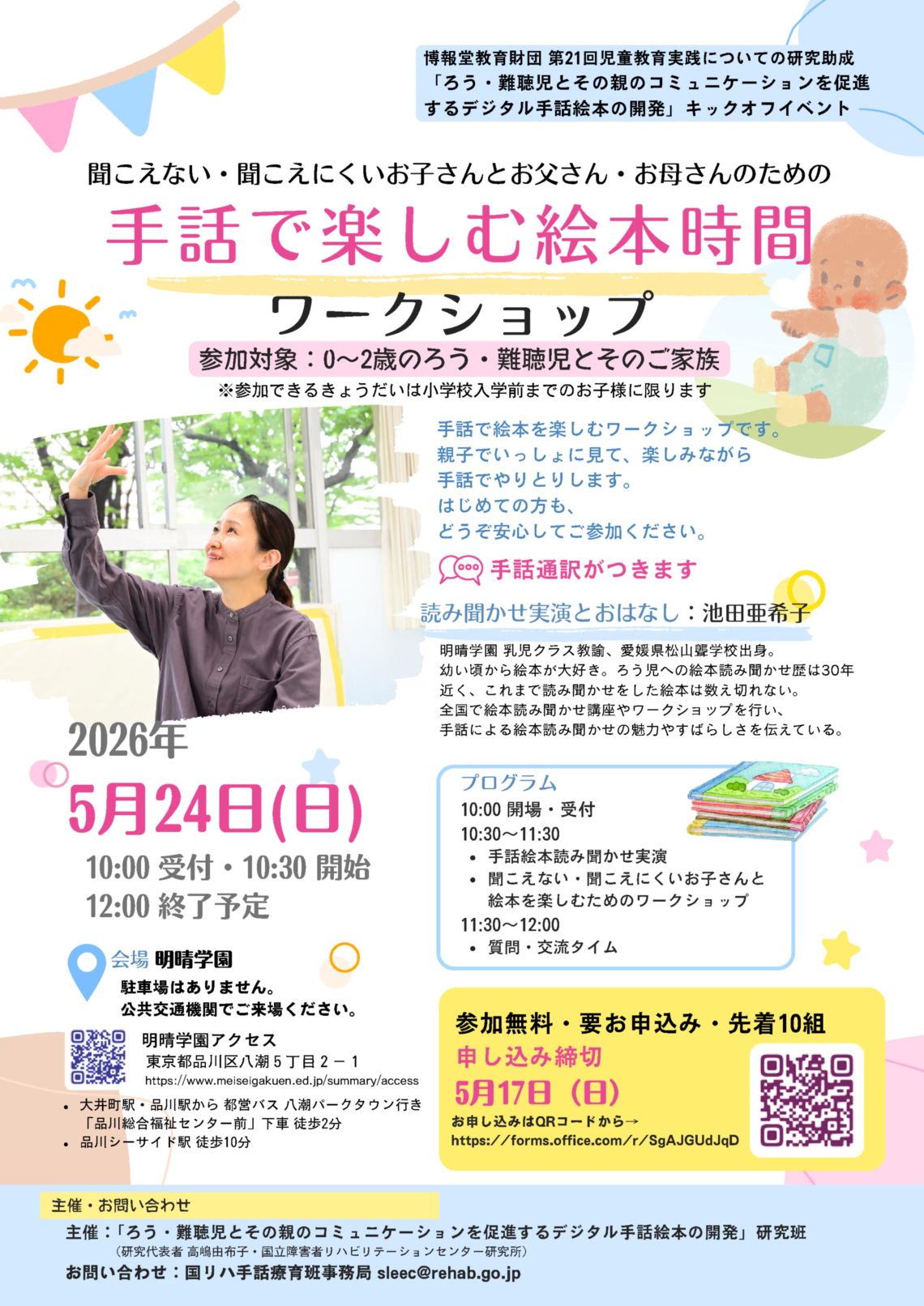 リーフレットの画像です。クリックするとPDFが表示されます。聞こえない・聞こえにくいお子さんとお父さん・お母さんのための手話で楽しむ絵本時間 ワークショップ 聞こえない・聞こえにくいお子さんと保護者のためのイベントです。手話で絵本を楽しみ、親子でやりとりします。初めての方も安心して参加できます。 日時  2026年5月24日（日） 10:00 受付開始／10:30 開始／12:00 終了予定  プログラム 10:30〜11:30 手話絵本読み聞かせ実演 聞こえない・聞こえにくいお子さんと絵本を楽しむワークショップ 11:30〜12:00 質問・交流タイム   講師 池田亜希子さん 明晴学園 乳児クラス教諭。ろう児への絵本読み聞かせ歴約30年。全国で講座・ワークショップを実施。   参加対象・定員 0〜2歳のろう・難聴児とそのご家族 参加無料／要申込み／先着10組 きょうだい参加は小学校入学前まで   申込 締切：5月17日（日） 申込みはMicrosoft Formsから https://forms.office.com/r/SgAJGUdJqD  会場 明晴学園（東京都品川区八潮5丁目2-1） 駐車場なし（公共交通機関利用）   大井町駅・品川駅から都営バス「品川総合福祉センター前」下車 徒歩2分 品川シーサイド駅 徒歩10分   その他 手話通訳あり 主催 「ろう・難聴児とその親のコミュニケーションを促進するデジタル手話絵本の開発」研究班 （研究代表者：高嶋由布子／国立障害者リハビリテーションセンター研究所） 問い合わせ：sleec@rehab.go.jp