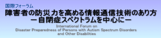 ۃtH[Q҂̖hЗ͂߂ʐMZp̂
|ǃXyNg𒆐SɁ|
International Forum on
Disaster Preparedness of Persons with Autism Spectrum Disorders
and other Disabilities